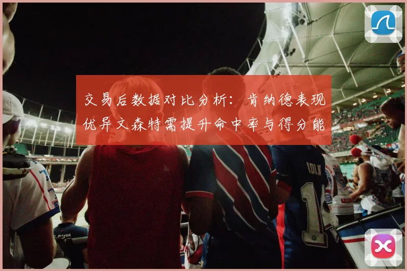 交易后数据对比分析：肯纳德表现优异文森特需提升命中率与得分能力