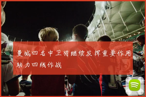曼城四名中卫将继续发挥重要作用助力四线作战
