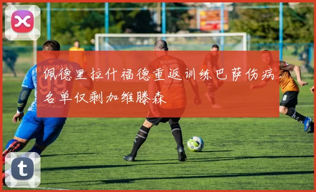 佩德里拉什福德重返训练巴萨伤病名单仅剩加维滕森