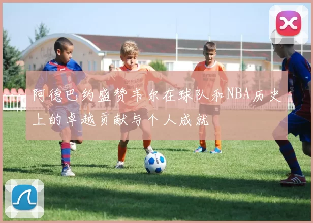 阿德巴约盛赞韦尔在球队和NBA历史上的卓越贡献与个人成就