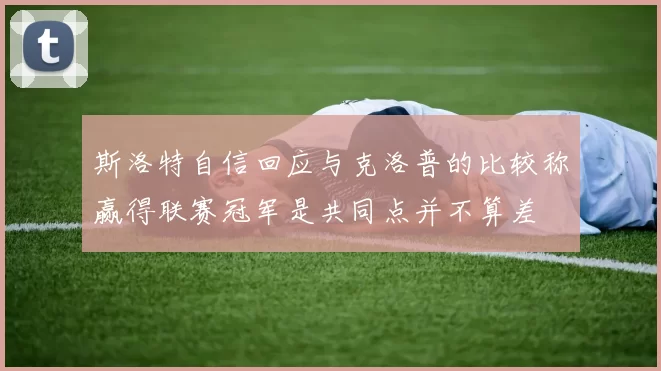 斯洛特自信回应与克洛普的比较称赢得联赛冠军是共同点并不算差