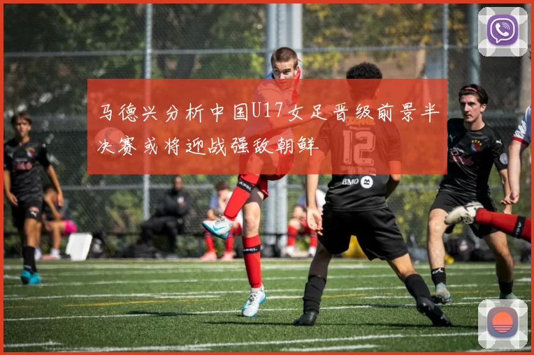 马德兴分析中国U17女足晋级前景半决赛或将迎战强敌朝鲜