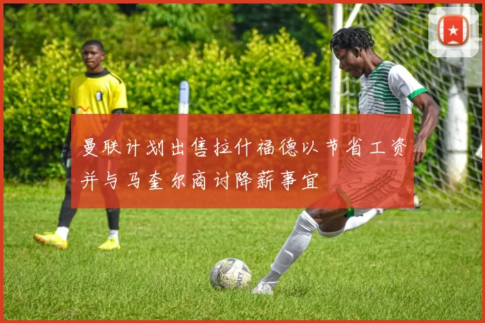 曼联计划出售拉什福德以节省工资并与马奎尔商讨降薪事宜
