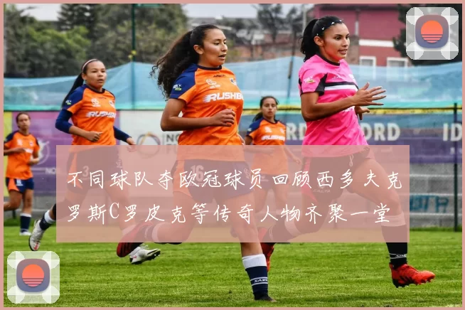 不同球队夺欧冠球员回顾西多夫克罗斯C罗皮克等传奇人物齐聚一堂