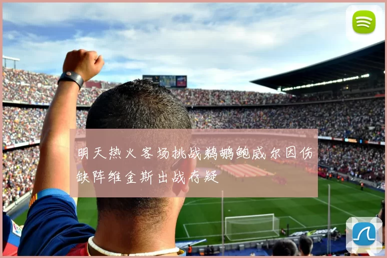 明天热火客场挑战鹈鹕鲍威尔因伤缺阵维金斯出战存疑