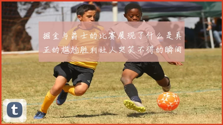 掘金与爵士的比赛展现了什么是真正的尴尬胜利让人哭笑不得的瞬间