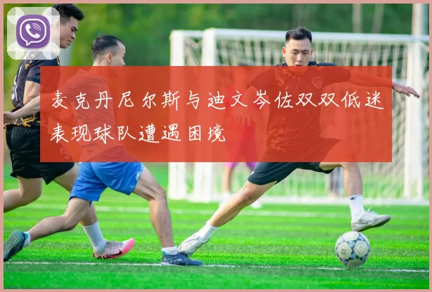 麦克丹尼尔斯与迪文岑佐双双低迷表现球队遭遇困境