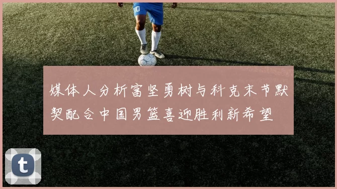 媒体人分析富坚勇树与科克末节默契配合中国男篮喜迎胜利新希望