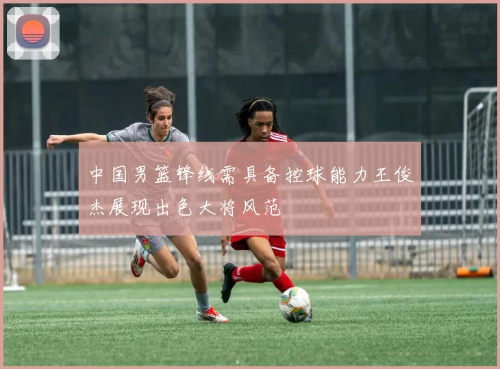 中国男篮锋线需具备控球能力王俊杰展现出色大将风范