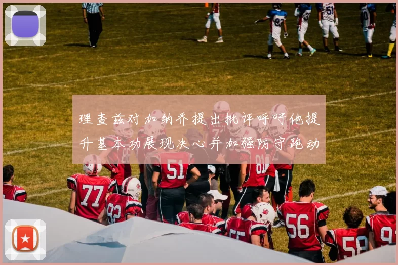 理查兹对加纳乔提出批评呼吁他提升基本功展现决心并加强防守跑动能力
