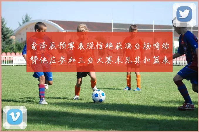 俞泽辰预赛表现惊艳获满分杨鸣称赞他应参加三分大赛未见其扣篮表现