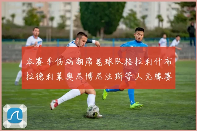 本赛季伤病潮席卷球队格拉利什布拉德利莱奥尼博尼法斯等人无缘赛季余下比赛
