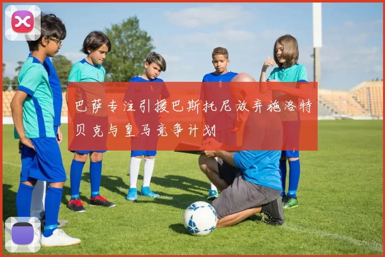 巴萨专注引援巴斯托尼放弃施洛特贝克与皇马竞争计划