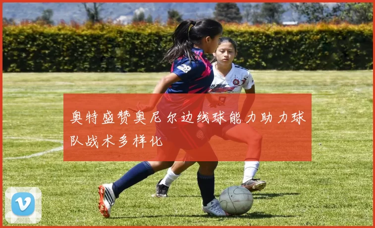 奥特盛赞奥尼尔边线球能力助力球队战术多样化