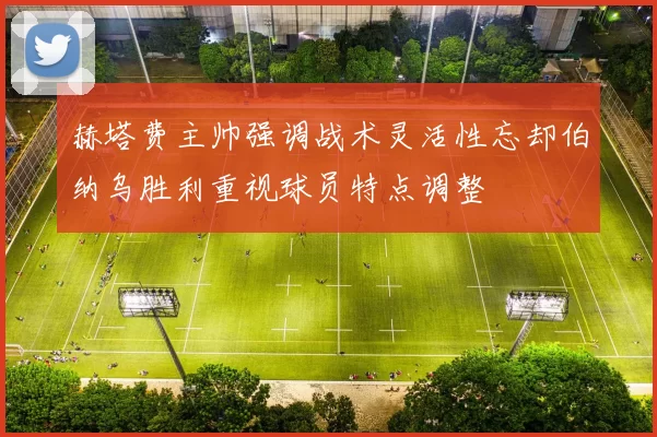 赫塔费主帅强调战术灵活性忘却伯纳乌胜利重视球员特点调整